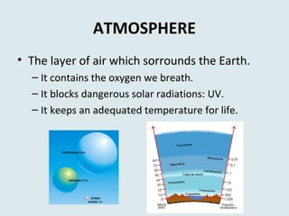 ATMOSPHERE
• The layer of air which sorrounds the Earth.
– It contains the oxygen we breath.
– It blocks dangerous solar radiations: UV.
– It keeps an adequated temperature for life.
 