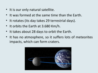 • It is our only natural satellite.
• It was formed at the same time than the Earth.
• It rotates (its day takes 29 terrestrial days).
• It orbits the Earth at 3.680 Km/h.
• It takes about 28 days to orbit the Earth.
• It has no atmosphere, so it suffers lots of meteorites
impacts, which can form craters.
 