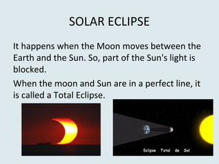 SOLAR ECLIPSE
It happens when the Moon moves between the
Earth and the Sun. So, part of the Sun's light is
blocked.
When the moon and Sun are in a perfect line, it
is called a Total Eclipse.
 
