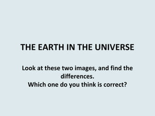 THE EARTH IN THE UNIVERSE
Look at these two images, and find the
differences.
Which one do you think is correct?
 