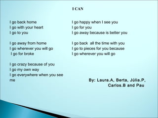 I CAN
I go back home
I go with your heart
I go to you
I go away from home
I go wherever you will go
 I go for broke
I go crazy because of you
I go my own way
I go everywhere when you see
me
                 

  
I go happy when I see you
I go for you
I go away because is better you
I go back  all the time with you
I go to pieces for you because
I go wherever you will go
  
                       

By: Laura.A, Berta, Júlia.P,
Carlos.B and Pau

 
