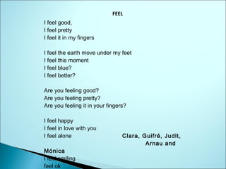 I FEELi
I feel good,
I feel pretty
I feel it in my fingers
I feel the earth move under my feet
I feel this moment
I feel blue?
I feel better?
Are you feeling good?
Are you feeling pretty?
Are you feeling it in your fingers?
I feel happy
I feel in love with you
I feel alone
Mónica
I feel smiling
feel ok

Clara, Guifré, Judit,
Arnau and

 