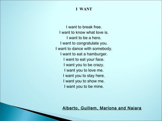 I WANT

I want to break free.
I want to know what love is.
I want to be a hero.
I want to congratulate you.
I want to dance with somebody.
I want to eat a hamburger.
I want to eat your face.
I want you to be crazy.
I want you to love me.
I want you to stay here.
I want you to show me.
I want you to be mine.

Alberto, Guillem, Mariona and Naiara

 