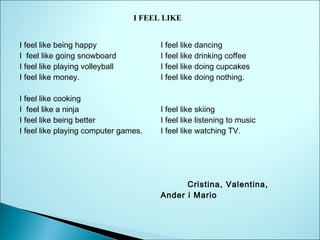 I FEEL LIKE
I feel like being happy
I  feel like going snowboard
I feel like playing volleyball
I feel like money.

I feel like dancing
I feel like drinking coffee
I feel like doing cupcakes
I feel like doing nothing.

I feel like cooking
I  feel like a ninja
I feel like being better
I feel like playing computer games.

I feel like skiing
I feel like listening to music
I feel like watching TV.

            Cristina, Valentina,
Ander i Mario

 