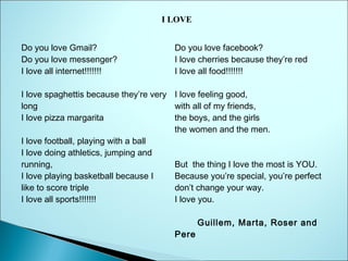I LOVE
Do you love Gmail?
Do you love messenger?
I love all internet!!!!!!!

Do you love facebook?
I love cherries because they’re red  
I love all food!!!!!!!

I love spaghettis because they’re very I love feeling good,
long
with all of my friends,
I love pizza margarita
the boys, and the girls
the women and the men.
I love football, playing with a ball
I love doing athletics, jumping and
running,  
But  the thing I love the most is YOU.
I love playing basketball because I
Because you’re special, you’re perfect
like to score triple
don’t change your way.
I love all sports!!!!!!!
I love you.
                                           
     Guillem, Marta, Roser and
Pere

 