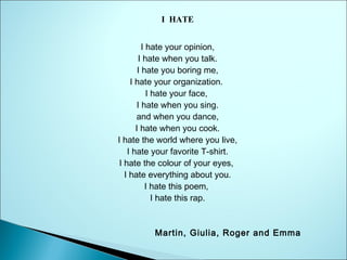 I HATE
I hate your opinion,
I hate when you talk.
I hate you boring me,
I hate your organization.
I hate your face,
I hate when you sing.
and when you dance,
I hate when you cook.
I hate the world where you live,
I hate your favorite T-shirt.
I hate the colour of your eyes,
I hate everything about you.
I hate this poem,
I hate this rap.

Martin, Giulia, Roger and Emma

 