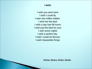 I WISH
I wish you were here
I wish I could fly
I wish one million dollars
I wish her the best
I wish a day had 48 hours
I wish just the best for your
I wish some nights
I wish a perfect day
I wish I could be famous
I wish impossible things
                                                                    

Emma, Alvaro, Víctor, Gisela.          

 