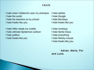I HATE
I hate when Voldemort uses my shampoo
I hate the world
I hate the teachers at my school
I hate freaks like you

I hate adidas
I hate Google
I hate Mondays
I hate freaks like you

I hate Hitler steals my nutella
I hate ultimate Spiderman cartoon
I hate politics
I hate freaks like you

I hate monkeys
I hate Santa Claus
I hate everything
I hate Mickey mouse
I hate freaks like you.

Adrian, Maria, Pol
and Lucia

      

 