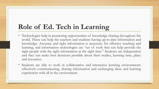 Role of Ed. Tech in Learning
• Technologies help in promoting opportunities of knowledge sharing throughout the
world. These can help the teachers and students having up-to-date information and
knowledge. Accurate and right information is necessary for effective teaching and
learning; and information technologies are “set of tools that can help provide the
right people with the right information at the right time.” Students are independent
and they can make best decisions possible about their studies, learning time, place
and resources.
• Students are able to work in collaborative and interactive learning environments
effectively communicating, sharing information and exchanging ideas and learning
experiences with all in the environment.
 