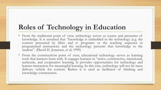 Roles of Technology in Education
• From the traditional point of view, technology serves as source and presenter of
knowledge. It is assumed that “knowledge is embedded in the technology (e.g. the
content presented by films and tv programs or the teaching sequence in
programmed instruction) and the technology presents that knowledge to the
student”. (David H. Jonassen, et al, 1999)
• From the constructivist point of view, educational technology serves as learning
tools that learners learn with. It engages learners in “active, constructive, intentional,
authentic, and cooperative learning. It provides opportunities for technology and
learner interaction for meaningful learning. In this case, technology will not be mere
delivery vehicle for content. Rather it is used as facilitator of thinking and
knowledge construction.
 