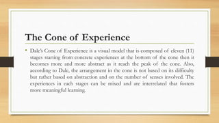 The Cone of Experience
• Dale’s Cone of Experience is a visual model that is composed of eleven (11)
stages starting from concrete experiences at the bottom of the cone then it
becomes more and more abstract as it reach the peak of the cone. Also,
according to Dale, the arrangement in the cone is not based on its difficulty
but rather based on abstraction and on the number of senses involved. The
experiences in each stages can be mixed and are interrelated that fosters
more meaningful learning.
 