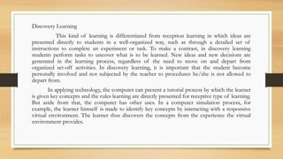 Discovery Learning
This kind of learning is differentiated from reception learning in which ideas are
presented directly to students in a well-organized way, such as through a detailed set of
instructions to complete an experiment or task. To make a contrast, in discovery learning
students perform tasks to uncover what is to be learned. New ideas and new decisions are
generated in the learning process, regardless of the need to move on and depart from
organized set-off activities. In discovery learning, it is important that the student become
personally involved and not subjected by the teacher to procedures he/she is not allowed to
depart from.
In applying technology, the computer can present a tutorial process by which the learner
is given key concepts and the rules learning are directly presented for receptive type of learning.
But aside from that, the computer has other uses. In a computer simulation process, for
example, the learner himself is made to identify key concepts by interacting with a responsive
virtual environment. The learner thus discovers the concepts from the experience the virtual
environment provides.
 