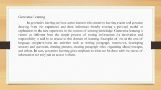 Generative Learning
In generative learning we have active learners who attend to learning events and generate
drawing from this experience and draw inferences thereby creating a personal model or
explanation to the new experience in the context of existing knowledge. Generative learning is
viewed as different from the simple process of storing information for motivation and
responsibility is said to be crucial to this domain of learning. Examples of this in the area of
language comprehension are activities such as writing paragraph, summaries, developing
answers and questions, drawing pictures, creating paragraph titles, organizing ideas/concepts,
and others. In sum, generative learning gives emphasis to what can be done with the pieces of
information not only just an access to them.
 