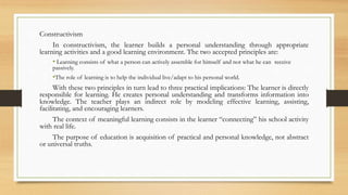 Constructivism
In constructivism, the learner builds a personal understanding through appropriate
learning activities and a good learning environment. The two accepted principles are:
• Learning consists of what a person can actively assemble for himself and not what he can receive
passively.
•The role of learning is to help the individual live/adapt to his personal world.
With these two principles in turn lead to three practical implications: The learner is directly
responsible for learning. He creates personal understanding and transforms information into
knowledge. The teacher plays an indirect role by modeling effective learning, assisting,
facilitating, and encouraging learners.
The context of meaningful learning consists in the learner “connecting” his school activity
with real life.
The purpose of education is acquisition of practical and personal knowledge, not abstract
or universal truths.
 