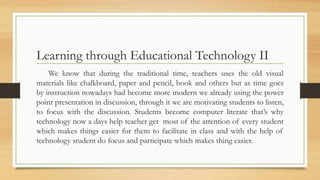 Learning through Educational Technology II
We know that during the traditional time, teachers uses the old visual
materials like chalkboard, paper and pencil, book and others but as time goes
by instruction nowadays had become more modern we already using the power
point presentation in discussion, through it we are motivating students to listen,
to focus with the discussion. Students become computer literate that’s why
technology now a days help teacher get most of the attention of every student
which makes things easier for them to facilitate in class and with the help of
technology student do focus and participate which makes thing easier.
 