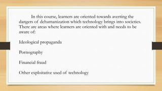 In this course, learners are oriented towards averting the
dangers of dehumanization which technology brings into societies.
There are areas where learners are oriented with and needs to be
aware of:
Ideological propaganda
Pornography
Financial fraud
Other exploitative used of technology
 