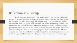 Reflection as a Group
We all know the saying that, ‘’too much is bad’’. Just like the technology
it is good to have and use technology, so as a future educator we must guide
our learners to use technology in proper way. The technology which I
recommend most to guide our learners are those technology which uses
internet for it is one of the most influential thing now a days. Yes technology is
good to its extent but not to the extent of every websites that might affect our
learners in negative way. At their young age we must teach them the difference
of good and bad. For we believe that planting a tree is not enough, we need to
nature for good and of course for the good of the future user of technologies.
 