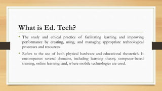 What is Ed. Tech?
• The study and ethical practice of facilitating learning and improving
performance by creating, using, and managing appropriate technological
processes and resources.
• Refers to the use of both physical hardware and educational theoretic’s. It
encompasses several domains, including learning theory, computer-based
training, online learning, and, where mobile technologies are used.
 