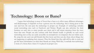 Technology: Boon or Bane?
I agree that technology is more of boon than a bane as it offers many different advantages
and disadvantages. It depends on how a person uses the technology that is being given to the
user and how the user puts the technology to proper use. Example of technology includes
social networking sites such as Facebook and Twitter. People can also advertise for their
business on such sites as many people uses them and it will attract attention from the users
from that sites. People can also connect with their friends locally or globally on such social
networking sites as they are easily accessible via smartphones or computers that are widely used.
By using this site users can add friends that they know and they can also share about things that
are happening or updating their statuses. Thus the friend that they add will be able to read and
get the latest information on what their friends are doing. With this, I conclude that technology
is more of a boon than a bane if it is placed on proper uses.
 