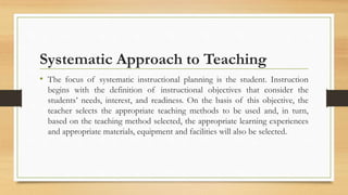 Systematic Approach to Teaching
• The focus of systematic instructional planning is the student. Instruction
begins with the definition of instructional objectives that consider the
students’ needs, interest, and readiness. On the basis of this objective, the
teacher selects the appropriate teaching methods to be used and, in turn,
based on the teaching method selected, the appropriate learning experiences
and appropriate materials, equipment and facilities will also be selected.
 