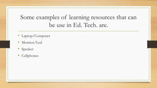 Some examples of learning resources that can
be use in Ed. Tech. are.
• Laptop/Computer
• Monitor/Lcd
• Speaker
• Cellphones
 