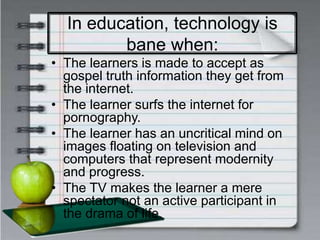 In education, technology is
bane when:
• The learners is made to accept as
gospel truth information they get from
the internet.
• The learner surfs the internet for
pornography.
• The learner has an uncritical mind on
images floating on television and
computers that represent modernity
and progress.
• The TV makes the learner a mere
spectator not an active participant in
the drama of life.
 