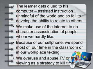 • The learner gets glued to his
computer – assisted instruction
unmindful of the world and so fail to
develop the ability to relate to others.
• We make use of the internet to do
character assassination of people
whom we hardly like.
• Because of our cellphone, we spend
most of our time in the classroom or
in our workplace texting.
• We overuse and abuse TV or film
viewing as a strategy to kill time.
 