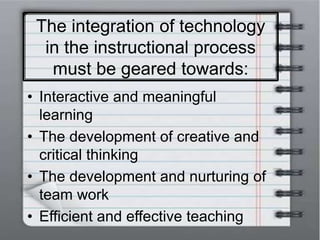 The integration of technology
in the instructional process
must be geared towards:
• Interactive and meaningful
learning
• The development of creative and
critical thinking
• The development and nurturing of
team work
• Efficient and effective teaching
 