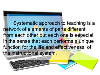 Systematic approach to teaching is a
network of elements of parts different
from each other but each one is especial
in the sense that each performs a unique
function for the life and effectiveness of
the instructional system.
 