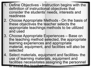 1. Define Objectives - Instruction begins with the
definition of instructional objectives that
consider the students’ needs, interests and
readiness
2. Choose Appropriate Methods - On the basis of
these objectives the teacher selects the
appropriate teachings methods to be utilized
and used
3. Choose Appropriate Experiences – Base on
the teaching method selected, the appropriate
learning experiences and appropriate
material, equipment, and facilities will also be
selected
4. Select materials, equipment and facilities- the
use of learning materials, equipment and
facilities necessitates assigning the personnel
to assist the teacher
 