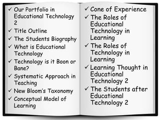  Our Portfolio in
Educational Technology
2
 Title Outline
 The Students Biography
 What is Educational
Technology
 Technology is it Boon or
Bane?
 Systematic Approach in
Teaching
 New Bloom’s Taxonomy
 Conceptual Model of
Learning
 Cone of Experience
 The Roles of
Educational
Technology in
Learning
 The Roles of
Technology in
Learning
 Learning Thought in
Educational
Technology 2
 The Students after
Educational
Technology 2
 