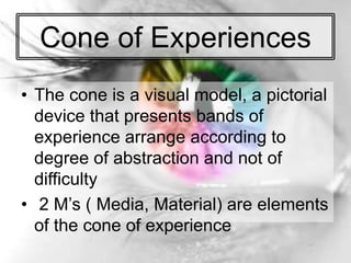 Cone of Experiences
• The cone is a visual model, a pictorial
device that presents bands of
experience arrange according to
degree of abstraction and not of
difficulty
• 2 M’s ( Media, Material) are elements
of the cone of experience
 