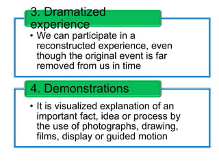 • We can participate in a
reconstructed experience, even
though the original event is far
removed from us in time
3. Dramatized
experience
• It is visualized explanation of an
important fact, idea or process by
the use of photographs, drawing,
films, display or guided motion
4. Demonstrations
 