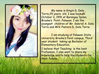 My name is Gingin D. Dela
Torre,25 years old. I was born on
October 2, 1991 at Barangay Ipilan,
Brooke’s Point, Palawan. I am the
youngest children of Mr. Gabriel A. Dela
Torre and Mrs. Pastora D. Dela Torre.
I am studying at Palawan State
University Brooke’s Point campus, Third
year student taking up Bachelor of
Elementary Education.
I believe that Teaching is the best
Profession. I also want to share my
knowledge and to help the students for
their future.
 