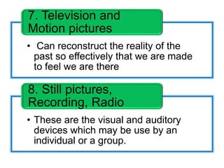 • Can reconstruct the reality of the
past so effectively that we are made
to feel we are there
7. Television and
Motion pictures
• These are the visual and auditory
devices which may be use by an
individual or a group.
8. Still pictures,
Recording, Radio
 