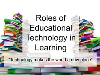 Roles of
Educational
Technology in
Learning
“Technology makes the world a new place”
 