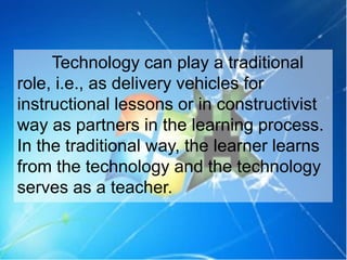 Technology can play a traditional
role, i.e., as delivery vehicles for
instructional lessons or in constructivist
way as partners in the learning process.
In the traditional way, the learner learns
from the technology and the technology
serves as a teacher.
 