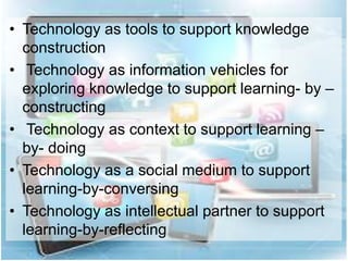 • Technology as tools to support knowledge
construction
• Technology as information vehicles for
exploring knowledge to support learning- by –
constructing
• Technology as context to support learning –
by- doing
• Technology as a social medium to support
learning-by-conversing
• Technology as intellectual partner to support
learning-by-reflecting
 