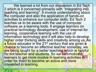 We learned a lot from our discussion in Ed Tech
2 which is it concerned primarily with “Integrating into
teaching and learning". It involve understanding about
the computer and also the application of hands-on
activities to enhance our computer skills. Ed Tech 2
teaches us to be aware with the use of computer
software as a learning tools. It engage learners on
practical technology development, use of Internet for
learning, cooperative learning with the use of
information technology and it will also help to develop
higher order thinking skills and creativity among us. As
a future educator in the 21st century that are given a
chance to become an effective teacher someday, we
are being taught for a better teaching which is helpful
for bot teacher and students. So we can motivate
learners to get more involve in learning activities in
order for them to become an active and more
interested in learning.
 