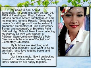 My name is April Ann M.
Tambalgue, 18 years old, born on April 04,
1999 at Panalingaan Rizal, Palawan. My
father’s name is Antero Tambalgue Jr. and
my mother’s name is Rosalia Tambalgue. I
have a five siblings and I am the eldest. I
graduated elementary at Pajo Elementary
School and secondary at Brooke’s Point
National High School. Now, I am continuing
my journey as third year student at
Palawan State University Brooke’s Point
Campus with the course of Bachelor of
Elementary Education.
My hobbies are sketching and
drawing and someday I also want to be an
architect. I also love reading books and
listening to music.
Our life is simple. Now I am looking
forward to the days where I can help my
family, where we are happy together.
 