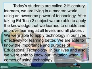Today’s students are called 21st century
learners, we are living in a modern world
using an awesome power of technology. After
taking Ed Tech 2 subject we are able to apply
the knowledge that we learned to enable and
improve learning at all levels and all places .
We were able to apply technology in our lives
effectively for learning better. We are able to
know the importance and purpose of
Educational Technology in our lives and also
we were able to know our limitation when it
comes of using technology.
 