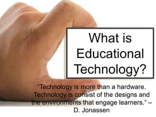 What is
Educational
Technology?
“Technology is more than a hardware.
Technology is consist of the designs and
the environments that engage learners.” –
D. Jonassen
 
