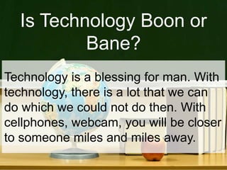 Is Technology Boon or
Bane?
Technology is a blessing for man. With
technology, there is a lot that we can
do which we could not do then. With
cellphones, webcam, you will be closer
to someone miles and miles away.
 