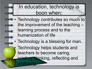 In education, technology is
boon when:
• Technology contributes so much to
the improvement of the teaching –
learning process and to the
humanization of life
• Technology is a blessing for man.
• Technology helps students and
teachers to become caring,
relating, thinking, reflecting and
analyzing.
 