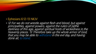 • Ephesians 6:12-13 NKJV
• 12 For we do not wrestle against flesh and blood, but against
principalities, against powers, against the rulers of [a]the
darkness of this age, against spiritual hosts of wickedness in the
heavenly places. 13 Therefore take up the whole armor of God,
that you may be able to withstand in the evil day, and having
done all, to stand.
 