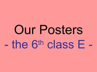 Our Posters - the 6 th  class E - 