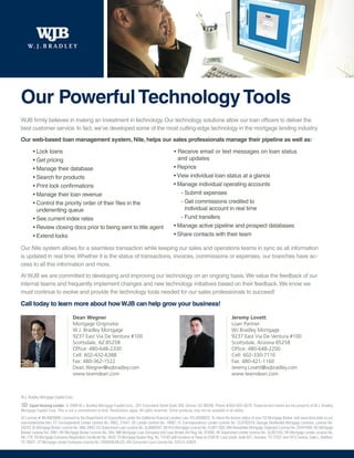 Our Powerful Technology Tools
WJB firmly believes in making an investment in technology. Our technology solutions allow our loan officers to deliver the
best customer service. In fact, we’ve developed some of the most cutting-edge technology in the mortgage lending industry.
Our web-based loan management system, Nile, helps our sales professionals manage their pipeline as well as:

        • Lock loans                                                                                 • Receive email or text messages on loan status
        • Get pricing                                                                                  and updates
        • Manage their database                                                                      • Reprice
        • Search for products                                                                        • View individual loan status at a glance
        • Print lock confirmations                                                                   • Manage individual operating accounts
        • Manage their loan revenue                                                                     - Submit expenses
        • Control the priority order of their files in the                                              - Get commissions credited to
          underwriting queue                                                                              individual account in real time
        • See current index rates                                                                       - Fund transfers
        • Review closing docs prior to being sent to title agent                                     • Manage active pipeline and prospect databases
        • Extend locks                                                                               • Share contacts with their team

Our Nile system allows for a seamless transaction while keeping our sales and operations teams in sync as all information
is updated in real time. Whether it is the status of transactions, invoices, commissions or expenses, our branches have ac-
cess to all this information and more.
At WJB we are committed to developing and improving our technology on an ongoing basis. We value the feedback of our
internal teams and frequently implement changes and new technology initiatives based on their feedback. We know we
must continue to evolve and provide the technology tools needed for our sales professionals to succeed!

Call today to learn more about how WJB can help grow your business!

                                  Dean Wegner                                                                                               Jeremy Lovett
                                  Mortgage Originator                                                                                       Loan Partner
                                  W.J. Bradley Mortgage                                                                                     WJ Bradley Mortgage
                                  9237 East Via De Ventura #100                                                                             9237 East Via De Ventura #100
                                  Scottsdale, AZ 85258                                                                                      Scottsdale, Arizona 85258
                                  Office: 480-648-2200                                                                                      Office: 480-648-2200
                                  Cell: 602-432-6388                                                                                        Cell: 602-330-7116
                                  Fax: 480-362-1522                                                                                         Fax: 480-421-1160
                                  Dean.Wegner@wjbradley.com                                                                                 Jeremy.Lovett@wjbradley.com
                                  www.teamdean.com                                                                                          www.teamdean.com



W.J. Bradley Mortgage Capital Corp.

     Equal Housing Lender. © 2009 W.J. Bradley Mortgage Capital Corp., 201 Columbine Street Suite 300, Denver, CO 80206. Phone #303-825-5670. Trade/service marks are the property of W.J. Bradley
Mortgage Capital Corp. This is not a commitment to lend. Restrictions apply. All rights reserved. Some products may not be available in all states.
AZ License # BK-0903998; Licensed by the Department of Corporations under the California Financial Lenders Law, CFL-6036822; To check the license status of your CO Mortgage Broker, visit www.dora.state.co.us/
real-estate/index.htm; CT Correspondent Lender License No. FMCL 21047; DE Lender License No. 10097; FL Correspondence Lender License No. CL0702319; Georgia Residential Mortgage Licensee, License No.
20233; ID Mortgage Broker License No. MBL-2803; KS Supervised Loan License No. SL0000347; MI First Mortgage License No. FL0011392; MN Residential Mortgage Originator License No. 20447094; NV Mortgage
Banker License No. 2061; NV Mortgage Broker License No. 504; NM Mortgage Loan Company and Loan Broker Act Reg. No. 01856; OK Supervised Lender License No. SL007245; OR Mortgage Lender License No.
ML-776; TN Mortgage Company Registration Certificate No. 3629; TX Mortgage Banker Reg. No. 74182 with locations in Texas at 2100 W. Loop South, Suite 927, Houston, TX 77027 and 1912 Central, Suite L, Bedford,
TX 76021; UT Mortgage Lender Company License No. 5495659-MLCO; WA Consumer Loan License No. 520-CL-42624.
 