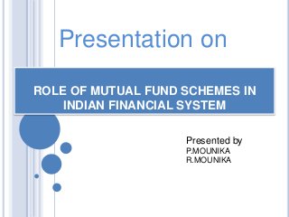 Presentation on 
ROLE OF MUTUAL FUND SCHEMES IN 
INDIAN FINANCIAL SYSTEM 
Presented by 
P.MOUNIKA 
R.MOUNIKA 
 