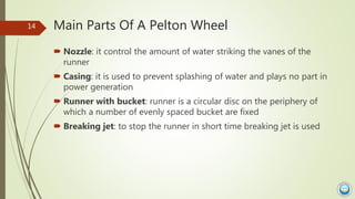 Main Parts Of A Pelton Wheel
 Nozzle: it control the amount of water striking the vanes of the
runner
 Casing: it is use...