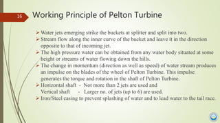 Working Principle of Pelton Turbine
Water jets emerging strike the buckets at splitter and split into two.
Stream flow a...